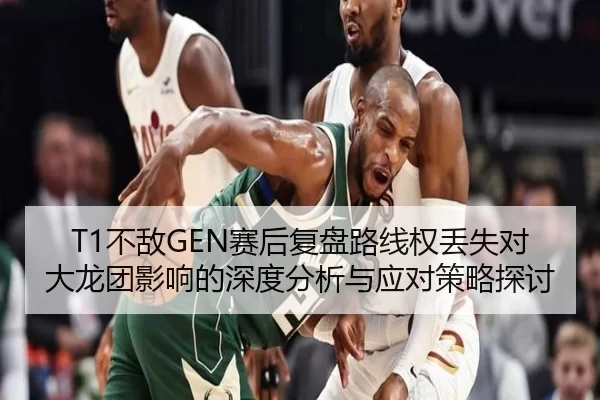 T1不敌GEN赛后复盘路线权丢失对大龙团影响的深度分析与应对策略探讨